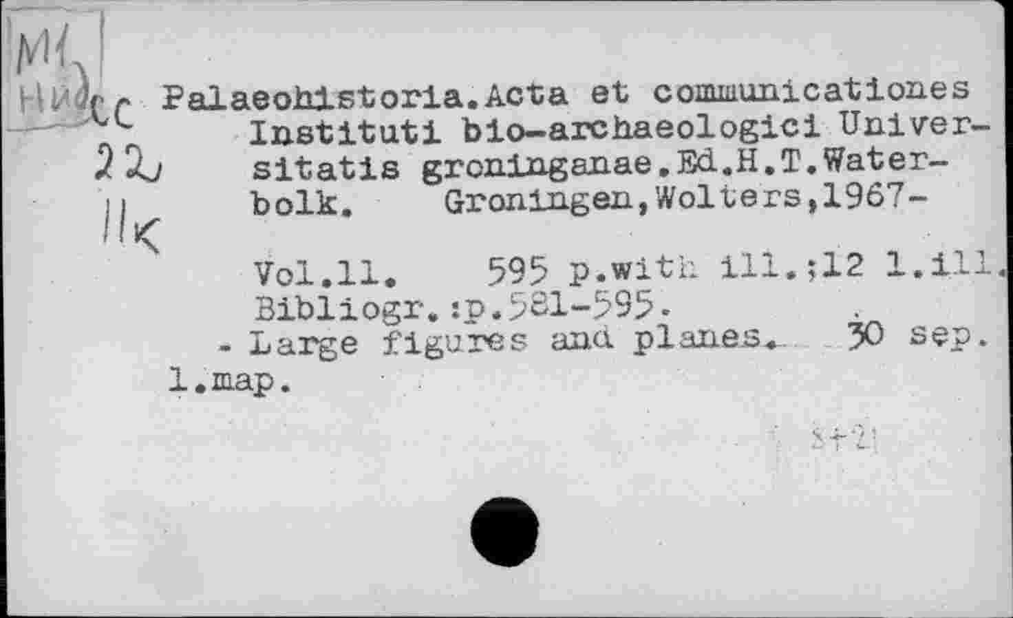 ﻿НЙцгг Palaeohlstoria.Acta et conuaunicationes —Institut! bio-archaeologicі Univer-
2 Àj	sitatis grcninganae.Ed.H.T.Water-
ц	bolk.	Groningen,Wolters,1967-
Vol.ll. 595 p.with ill.;12 l.ill.
Bibliogr.:p.561-595-
- Large figures and planes. 50 sep. l.map.